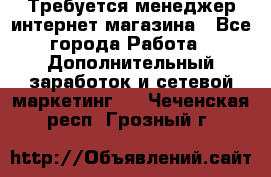  Требуется менеджер интернет-магазина - Все города Работа » Дополнительный заработок и сетевой маркетинг   . Чеченская респ.,Грозный г.